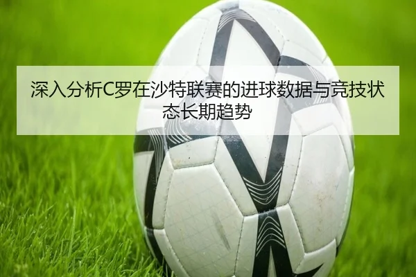 深入分析C罗在沙特联赛的进球数据与竞技状态长期趋势 | Mingsheng